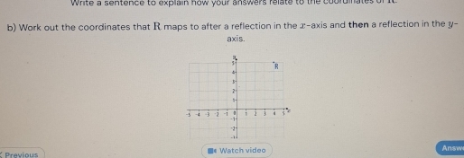 Write a sentence to explain how your answers relate to the coordinate 
b) Work out the coordinates that R maps to after a reflection in the x-axis and then a reflection in the y - 
axis. 
Previous =* Watch video Answ