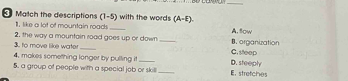 Match the descriptions (1-5) with the words (A-E).
1. like a lot of mountain roads _A. flow
2. the way a mountain road goes up or down_ . B. organization
3. to move like water _C. steep
4. makes something longer by pulling it _D. steeply
5. a group of people with a special job or skill _E. stretches