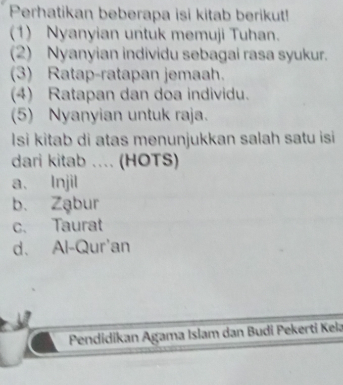 Perhatikan beberapa isi kitab berikut!
(1) Nyanyian untuk memuji Tuhan.
(2) Nyanyian individu sebagai rasa syukur.
(3) Ratap-ratapan jemaah.
(4) Ratapan dan doa individu.
(5) Nyanyian untuk raja.
Isi kitab di atas menunjukkan salah satu isi 
dari kitab .... (HOTS)
a、 Injil
b. Ząbur
c. Taurat
d. Al-Qur'an
Pendidikan Agama Islam dan Budi Pekerti Kela