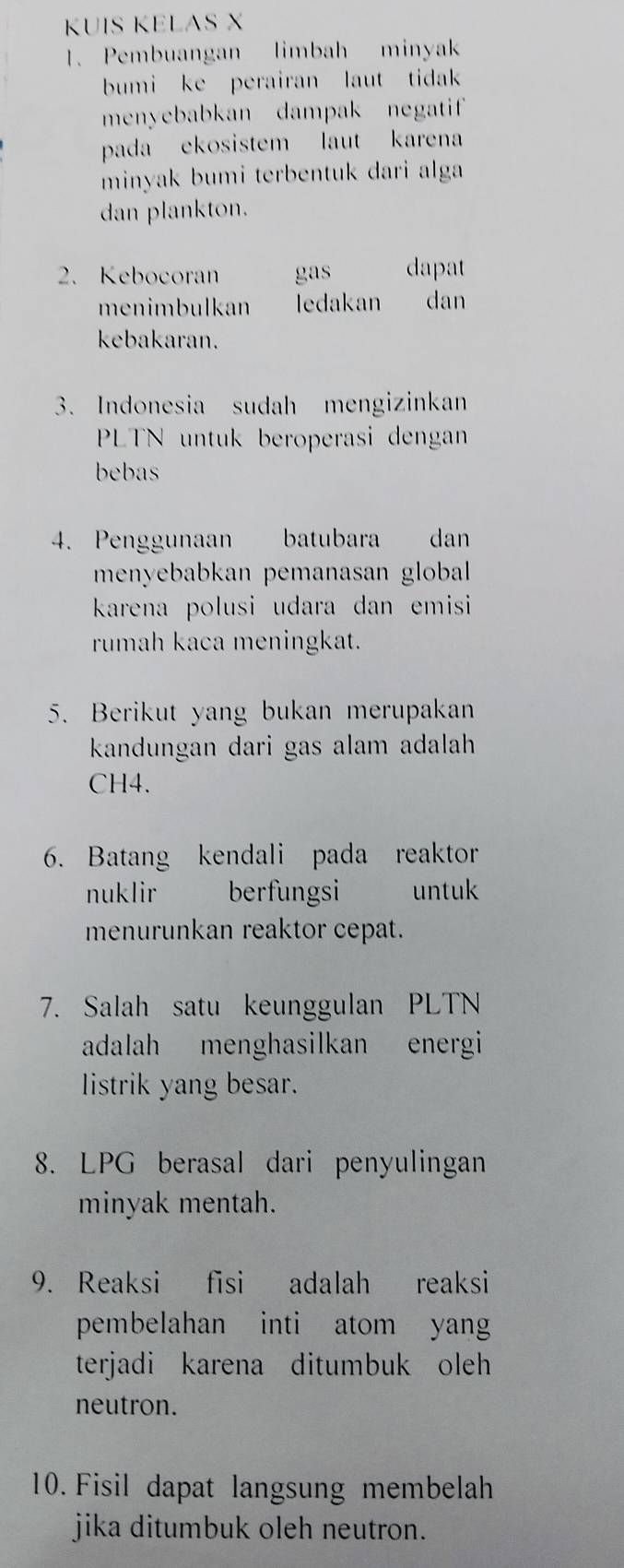 KUIS KELAS X
1. Pembuangan limbah minyak 
bumi ke perairan laut tidak 
menyebabkan dampak negatif 
pada ekosistem laut karena 
minyak bumi terbentuk dari alga 
dan plankton. 
2. Kebocoran gas dapat 
menimbulkan ledakan dan 
kebakaran. 
3. Indonesia sudah mengizinkan 
PLTN untuk beroperasi dengan 
bebas 
4. Penggunaan batubara dan 
menyebabkan pemanasan global 
karena polusi udara dan emisi 
rumah kaca meningkat. 
5. Berikut yang bukan merupakan 
kandungan dari gas alam adalah
CH4. 
6. Batang kendali pada reaktor 
nuklir berfungsi untuk 
menurunkan reaktor cepat. 
7. Salah satu keunggulan PLTN 
adalah menghasilkan energi 
listrik yang besar. 
8. LPG berasal dari penyulingan 
minyak mentah. 
9. Reaksi fisi adalah reaksi 
pembelahan inti atom yan 
terjadi karena ditumbuk oleh 
neutron. 
10. Fisil dapat langsung membelah 
jika ditumbuk oleh neutron.