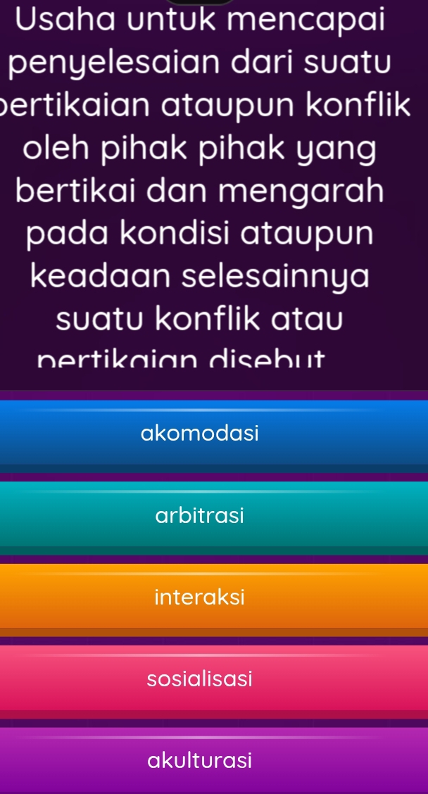 Usaha untuk mencapai
penyelesaian dari suatu
pertikaian ataupun konflik
oleh pihak pihak yang
bertikai dan mengarah
pada kondisi ataupun
keadaan selesainnya
suatu konflik atau
pertikaian disebut
akomodasi
arbitrasi
interaksi
sosialisasi
akulturasi