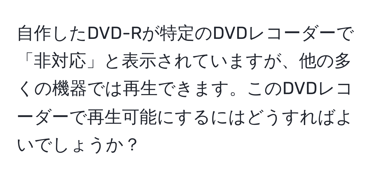 自作したDVD-Rが特定のDVDレコーダーで「非対応」と表示されていますが、他の多くの機器では再生できます。このDVDレコーダーで再生可能にするにはどうすればよいでしょうか？