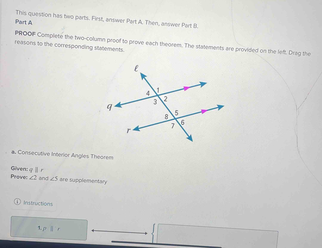 This question has two parts. First, answer Part A. Then, answer Part B. 
Part A 
PROOF Complete the two-column proof to prove each theorem. The statements are provided on the left. Drag the 
reasons to the corresponding statements. 
a. Consecutive Interior Angles Theorem 
Given: q|| r
Prove: ∠ 2 and ∠ 5 are supplementary 
① Instructions 
1. p||^-r