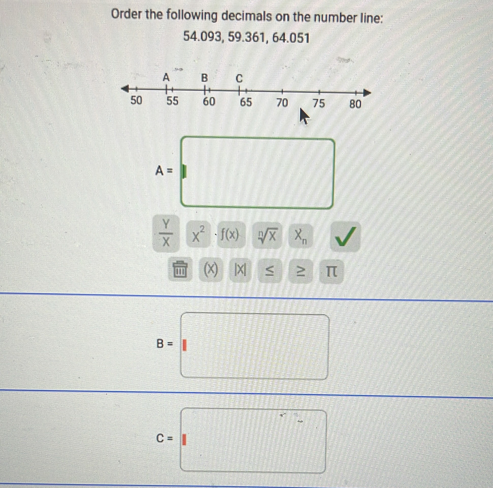 Order the following decimals on the number line:
54.093, 59.361, 64.051
A=□
 Y/X * X· f(x) | sqrt[n](x) | X_n y
□ 1 (X) |X| <
B=□
C=□