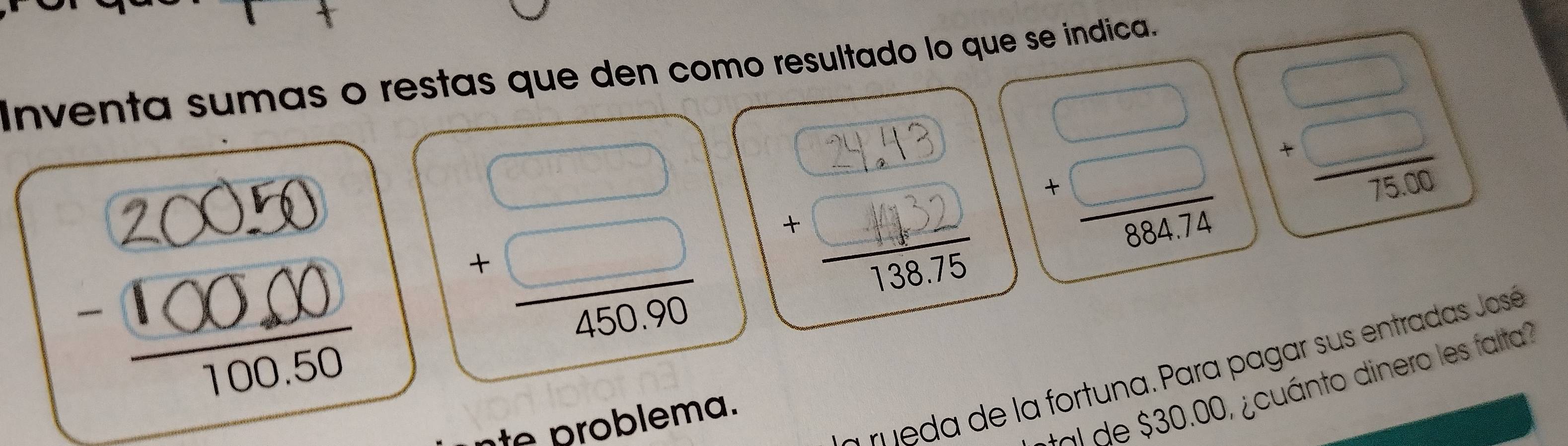 Inventa sumas o restas que den como resultado lo que se índica.
beginarrayr □  +□  hline 45030endarray
beginarrayr □  +□  hline 75.00endarray
beginarrayr □  +□  hline 88474endarray 1 
a rueda de la fortuna. Para pagar sus entradas José
$ 30.00, ¿cuánto dinero les fata 
e m a.