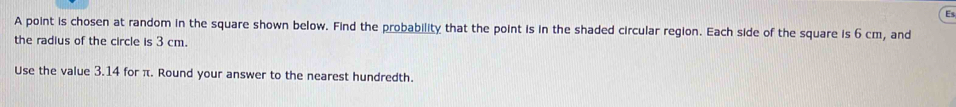 Es 
A point is chosen at random in the square shown below. Find the probability that the point is in the shaded circular region. Each side of the square is 6 cm, and 
the radius of the circle is 3 cm. 
Use the value 3.14 for π. Round your answer to the nearest hundredth.