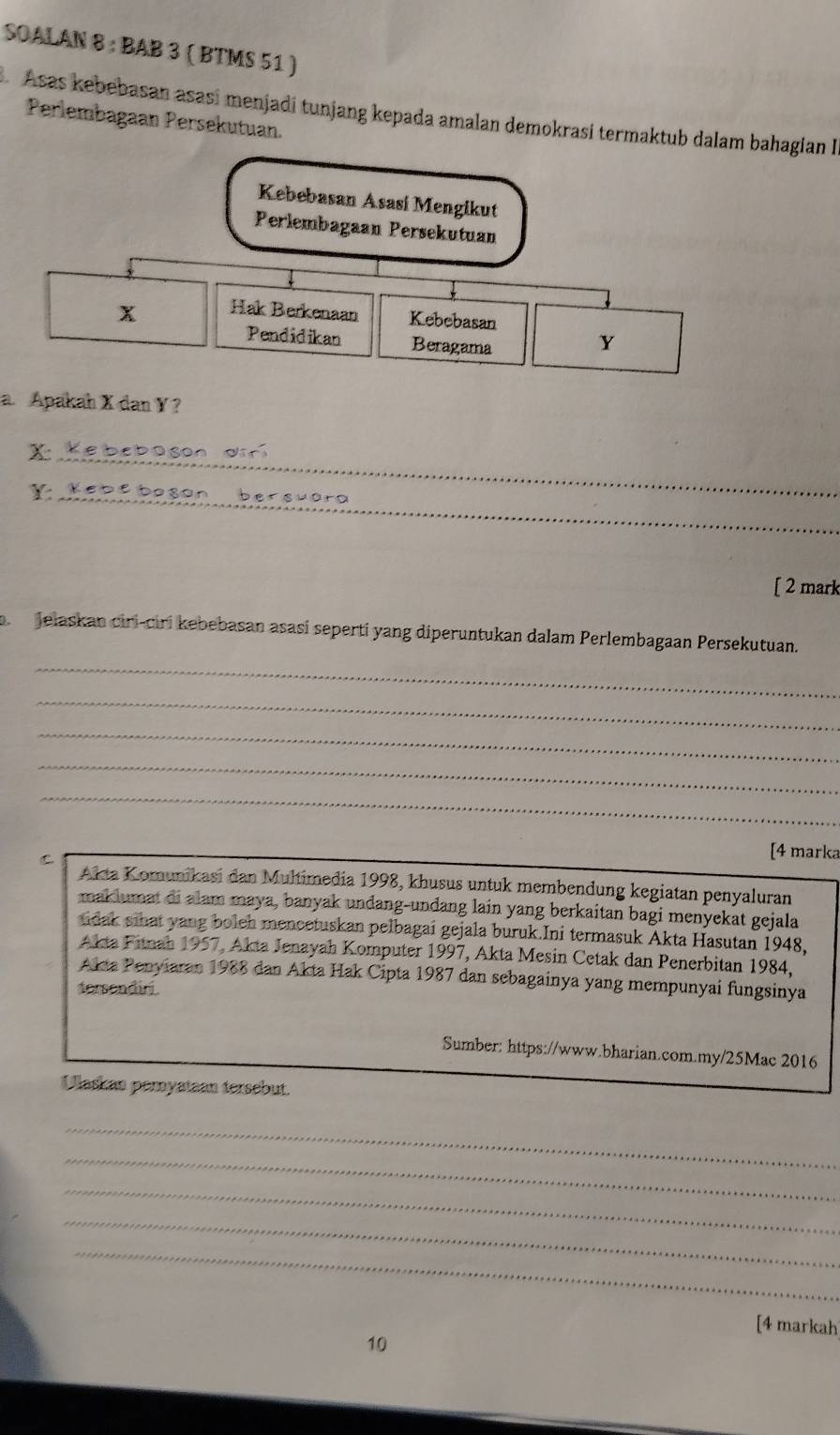 SOALAN 8 : BAB 3 ( BTMS 51 ) 
Asas kebebasan asasí menjadi tunjang kepada amalan demokrasi termaktub dalam bahagian I 
Perlembagaan Persekutuan. 
Kebebasan Asasi Mengikut 
Perlembagaan Persekutuan
x Hak Berkenaan Kebebasan 
Pendidikan Beragama
Y
a Apakah X dan Y? 
_
X
dür 
r_ e b e b o son b e s u er n 
[ 2 mark 
Jelaskan ciri-ciri kebebasan asasí seperti yang diperuntukan dalam Perlembagaan Persekutuan. 
_ 
_ 
_ 
_ 
_ 
C 
[4 marka 
Akta Komunikasi dan Multimedia 1998, khusus untuk membendung kegiatan penyaluran 
maklumat di alam maya, banyak undang-undang lain yang berkaitan bagi menyekat gejala 
tidak sihat yang boleh mencetuskan pelbagai gejala buruk.Ini termasuk Akta Hasutan 1948, 
Akta Fitnah 1957, Akta Jenayah Komputer 1997, Akta Mesin Cetak dan Penerbitan 1984, 
Akta Penyiaran 1988 dan Akta Hak Cipta 1987 dan sebagainya yang mempunyai fungsinya 
tersendiri 
Sumber: https://www.bharian.com.my/25Mac 2016 
Ulaskan pemyataan tersebut. 
_ 
_ 
_ 
_ 
_ 
[4 markah 
10