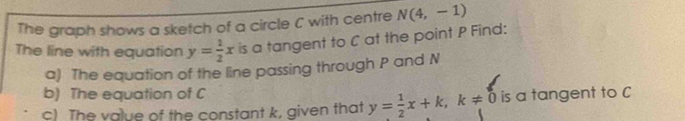 The graph shows a sketch of a circle C with centre N(4,-1)
The line with equation y= 1/2 x is a tangent to C at the point P Find: 
a) The equation of the line passing through P and N
b) The equation of C
c) The value of the constant k, given that y= 1/2 x+k, k!= 0 is a tangent to C