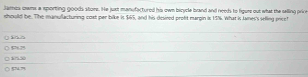 James owns a sporting goods store. He just manufactured his own bicycle brand and needs to figure out what the selling price
should be. The manufacturing cost per bike is $65, and his desired profit margin is 15%. What is James's selling price?
$75.75
$76.25
$75.5
$7475