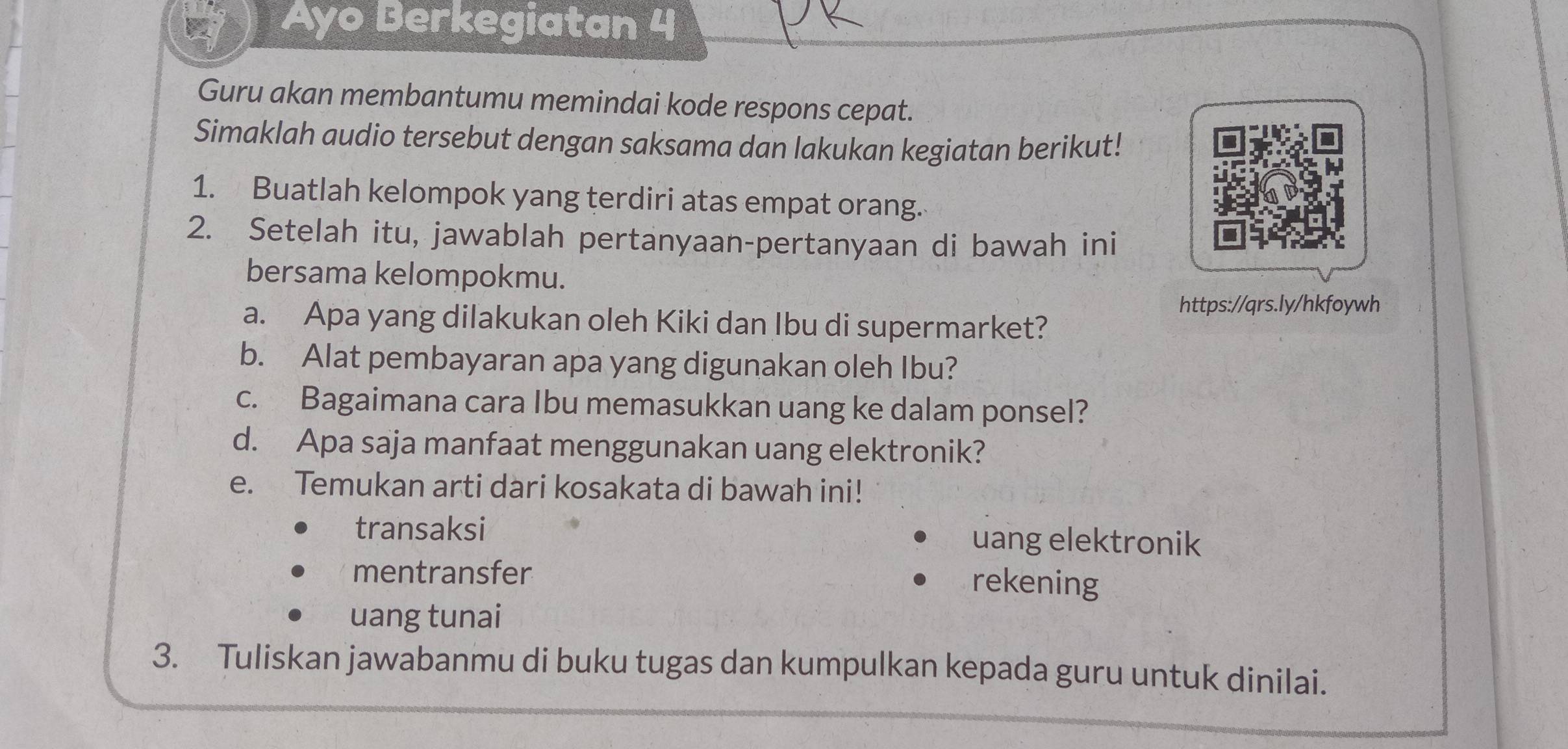 Ayo Berkegiatan 4 
Guru akan membantumu memindai kode respons cepat. 
Simaklah audio tersebut dengan saksama dan lakukan kegiatan berikut! 
1. Buatlah kelompok yang terdiri atas empat orang. 
2. Setelah itu, jawablah pertanyaan-pertanyaan di bawah ini 
bersama kelompokmu. 
https://qrs.ly/hkfoywh 
a. Apa yang dilakukan oleh Kiki dan Ibu di supermarket? 
b. Alat pembayaran apa yang digunakan oleh Ibu? 
c. Bagaimana cara Ibu memasukkan uang ke dalam ponsel? 
d. Apa saja manfaat menggunakan uang elektronik? 
e. Temukan arti dari kosakata di bawah ini! 
transaksi uang elektronik 
mentransfer rekening 
uang tunai 
3. Tuliskan jawabanmu di buku tugas dan kumpulkan kepada guru untuk dinilai.