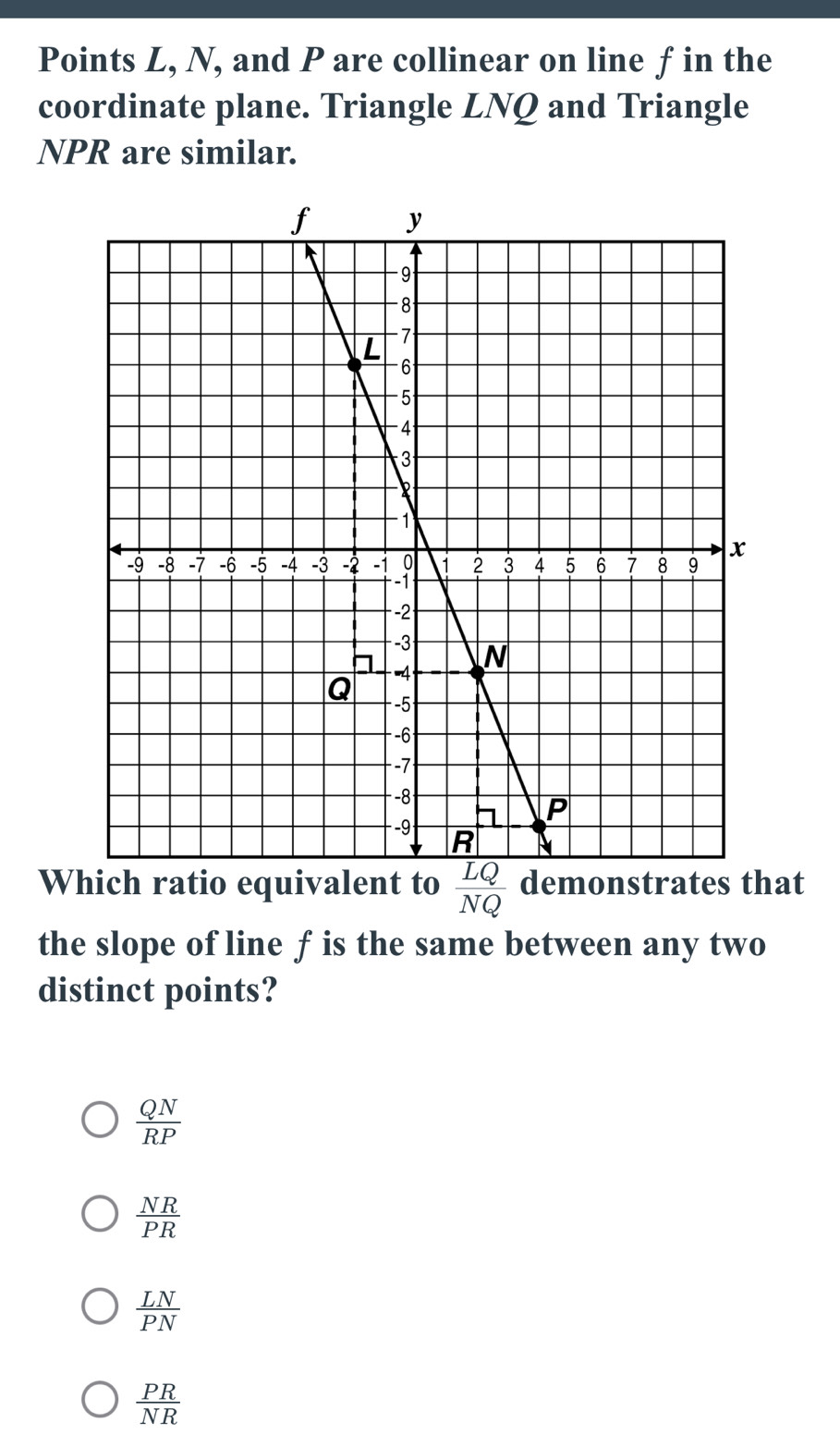 Points L, N, and P are collinear on line fin the
coordinate plane. Triangle LNQ and Triangle
NPR are similar.
Which ratio equivalent to  LQ/NQ  demonstrates that
the slope of line f is the same between any two
distinct points?
 QN/RP 
 NR/PR 
 LN/PN 
 PR/NR 