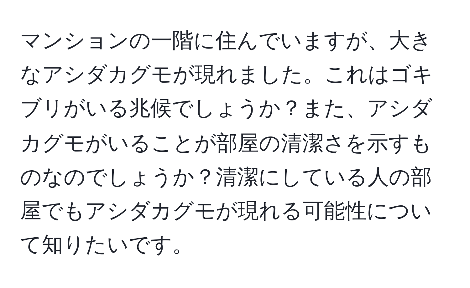 マンションの一階に住んでいますが、大きなアシダカグモが現れました。これはゴキブリがいる兆候でしょうか？また、アシダカグモがいることが部屋の清潔さを示すものなのでしょうか？清潔にしている人の部屋でもアシダカグモが現れる可能性について知りたいです。