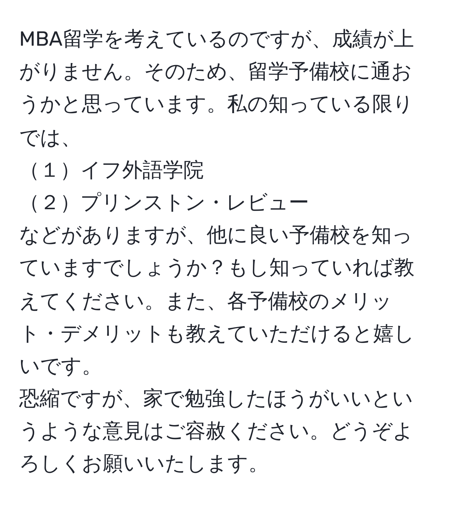 MBA留学を考えているのですが、成績が上がりません。そのため、留学予備校に通おうかと思っています。私の知っている限りでは、  
１イフ外語学院  
２プリンストン・レビュー  
などがありますが、他に良い予備校を知っていますでしょうか？もし知っていれば教えてください。また、各予備校のメリット・デメリットも教えていただけると嬉しいです。  
恐縮ですが、家で勉強したほうがいいというような意見はご容赦ください。どうぞよろしくお願いいたします。