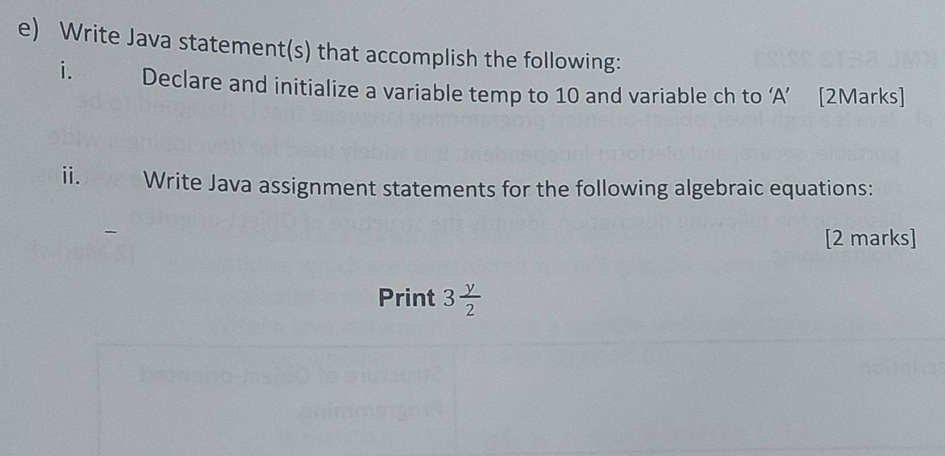 Write Java statement(s) that accomplish the following: 
i. 
Declare and initialize a variable temp to 10 and variable ch to ‘ A ’ [2Marks] 
ii. Write Java assignment statements for the following algebraic equations: 
[2 marks] 
Print 3 y/2 