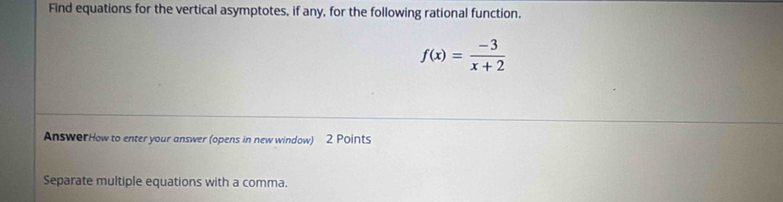 Find equations for the vertical asymptotes, if any, for the following rational function.
f(x)= (-3)/x+2 
AnswerHow to enter your answer (opens in new window) 2 Points 
Separate multiple equations with a comma.