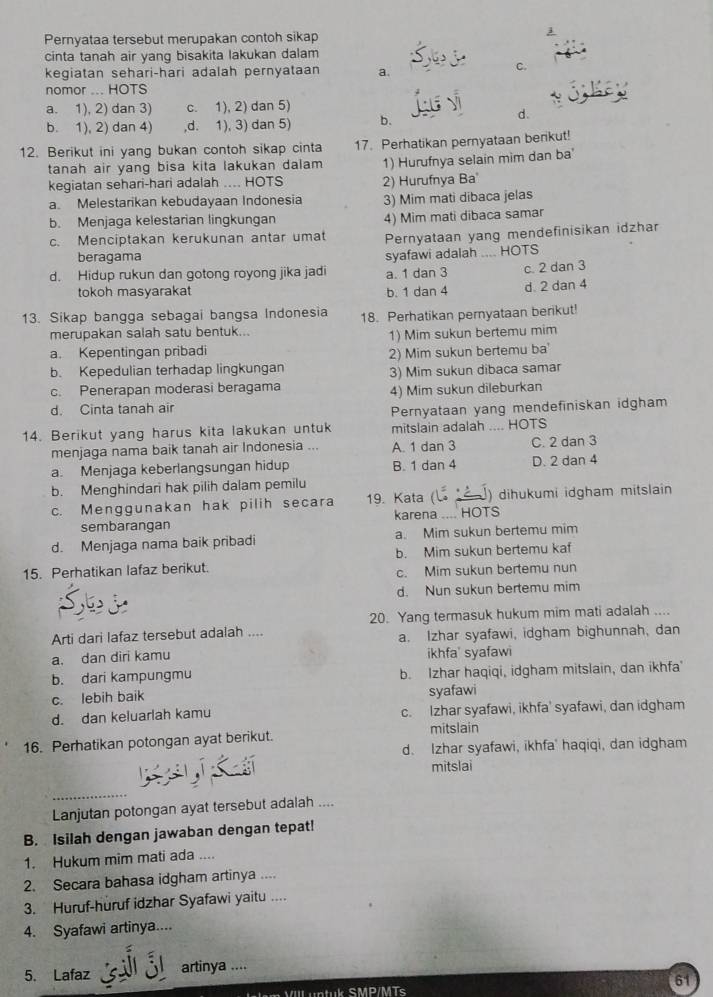 Pernyataa tersebut merupakan contoh sikap
j
cinta tanah air yang bisakita lakukan dalam
kegiatan sehari-hari adalah pernyataan a.
C.
nomor ... HOTS
a. 1), 2) dan 3) c. 1), 2) dan 5)
b. 1), 2) dan 4) ,d. 1), 3) dan 5) b.
d.
12. Berikut ini yang bukan contoh sikap cinta 17. Perhatikan pernyataan berikut!
tanah air yang bisa kita lakukan dalam 1) Hurufnya selain mim dan ba
kegiatan sehari-hari adalah .... HOTS 2) Hurufnya Ba
a Melestarikan kebudayaan Indonesia 3) Mim mati dibaca jelas
b. Menjaga kelestarian lingkungan 4) Mim mati dibaca samar
c. Menciptakan kerukunan antar umat Pernyataan yang mendefinisikan idzhar
beragama
syafawi adalah .... HOTS
d. Hidup rukun dan gotong royong jika jadi a. 1 dan 3 c. 2 dan 3
tokoh masyarakat b. 1 dan 4 d. 2 dan 4
13. Sikap bangga sebagai bangsa Indonesia 18. Perhatikan pernyataan berikut!
merupakan salah satu bentuk...
a. Kepentingan pribadi 1) Mim sukun bertemu mim
b. Kepedulian terhadap lingkungan 2) Mim sukun bertemu ba'
3) Mim sukun dibaca samar
c. Penerapan moderasi beragama
d. Cinta tanah air 4) Mim sukun dileburkan
Pernyataan yang mendefiniskan idgham
14. Berikut yang harus kita lakukan untuk mitslain adalah .... HOTS
menjaga nama baik tanah air Indonesia ... A. 1 dan 3 C. 2 dan 3
a. Menjaga keberlangsungan hidup B. 1 dan 4 D. 2 dan 4
b. Menghindari hak pilih dalam pemilu
c. Menggunakan hak pilih secara 19. Kata ( ) dihukumi idgham mitslain
sembarangan karena .... HOTS
d. Menjaga nama baik pribadi a. Mim sukun bertemu mim
15. Perhatikan lafaz berikut. b. Mim sukun bertemu kaf
c. Mim sukun bertemu nun
d. Nun sukun bertemu mim
20. Yang termasuk hukum mim mati adalah ....
Arti dari lafaz tersebut adalah .... a. Izhar syafawi, idgham bighunnah, dan
a. dan diri kamu ikhfa' syafawi
b. dari kampungmu b. Izhar haqiqi, idgham mitslain, dan ikhfa'
c. lebih baik syafawi
d. dan keluarlah kamu c. Izhar syafawi, ikhfa' syafawi, dan idgham
mitslain
16. Perhatikan potongan ayat berikut.
d. Izhar syafawi, ikhfa' haqiqi, dan idgham
  
mitslai
_
Lanjutan potongan ayat tersebut adalah ....
B. Isilah dengan jawaban dengan tepat!
1. Hukum mim mati ada ....
2. Secara bahasa idgham artinya ....
3. Huruf-huruf idzhar Syafawi yaitu ....
4. Syafawi artinya....
5. Lafaz artinya ....
61