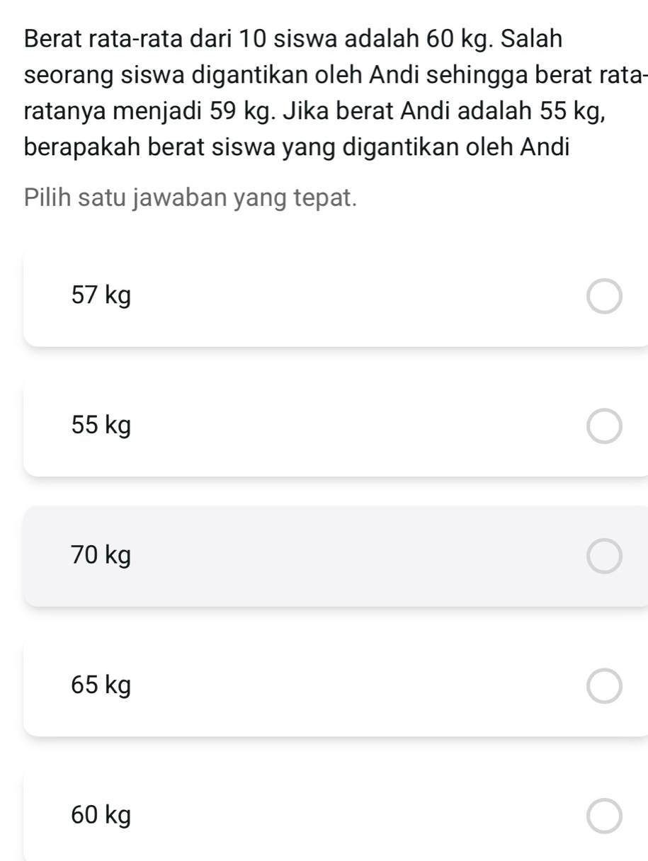 Berat rata-rata dari 10 siswa adalah 60 kg. Salah
seorang siswa digantikan oleh Andi sehingga berat rata-
ratanya menjadi 59 kg. Jika berat Andi adalah 55 kg,
berapakah berat siswa yang digantikan oleh Andi
Pilih satu jawaban yang tepat.
57 kg
55 kg
70 kg
65 kg
60 kg