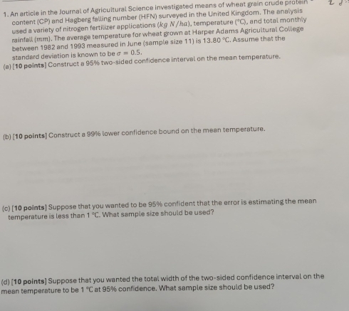 An article in the Journal of Agricultural Science investigated means of wheat grain crude proteir 
content (CP) and Hagberg falling number (HFN) surveyed in the United Kingdom. The analysis 
used a variety of nitrogen fertilizer applications (kg Ν/んα), temperature°C ), and total monthly 
rainfall (mm). The average temperature for wheat grown at Harper Adams Agricultural College 
between 1982 and 1993 measured in June (sample size 11) is 13.80°C. Assume that the 
standard deviation is known to be sigma =0.5. 
(a) [10 points] Construct a 95% two-sided confidence interval on the mean temperature. 
(b) [10 points] Construct a 99% lower confidence bound on the mean temperature. 
(c) [10 points] Suppose that you wanted to be 95% confident that the error is estimating the mean 
temperature is less than 1°C. What sample size should be used? 
(d) [10 points] Suppose that you wanted the total width of the two-sided confidence interval on the 
mean temperature to be 1°C at 95% confidence. What sample size should be used?