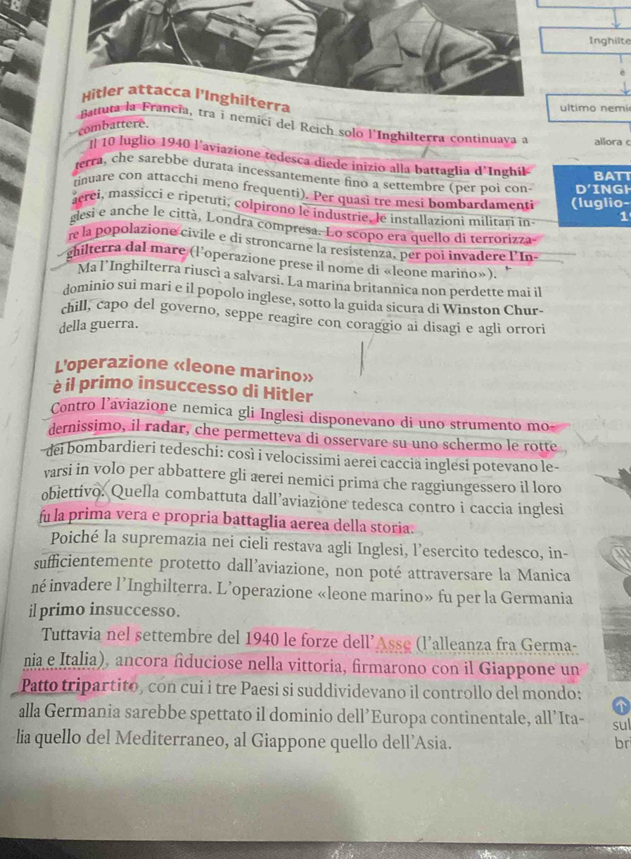 Inghilte
Hitler attacca l'Inghilterra
ltimo nemi
combattere.
Batta, tra i nemici del Reich solo l'Inghilterra continuava a allora c
Il 10 luglio 1940 l'aviazione tedesca diede inizio alla battaglia d'Inghil BATT
terra, che sarebbe durata incessantemente fino a settembre (per poi con- D'INGH
tinuare con attacchi meno frequenti). Per quasi tre mesi bombardamenti (luglio-
acrei, massicci e ripetuti, colpirono le industrie, le installazioni militari in-
1
glesi e anche le città, Londra compresa. Lo scopo era quello di terrorizza
re la popolazione civile e di stroncarne la resistenza, per poi invadere l'In-
ghilterra dal mare (l'operazione prese il nome di «leone marino»).
Ma l’Inghilterra riuscì a salvarsi. La marina britannica non perdette mai il
dominio sui marí e il popolo inglese, sotto la guida sicura di Winston Chur-
chill, capo del governo, seppe reagire con coraggio ai disagi e agli orrori
della guerra.
L'operazione «leone marino»
è il primo insuccesso di Hitler
Contro laviazione nemica gli Inglesi disponevano di uno strumento mo
dernissimo, il radar, che permetteva di osservare su uno schermo le rotte
dei bombardieri tedeschi: così i velocissimi aerei caccia inglesì potevano le-
varsi in volo per abbattere gli aerei nemici prima che raggiungessero il loro
obiettivo. Quella combattuta dall’aviazione tedesca contro i caccia inglesi
fu la prima vera e propria battaglia aerea della storia.
Poiché la supremazia nei cieli restava agli Inglesi, l’esercito tedesco, in-
sufficientemente protetto dall’aviazione, non poté attraversare la Manica
né invadere l’Inghilterra. L’operazione «leone marino» fu per la Germania
il primo insuccesso.
Tuttavia nel settembre del 1940 le forze dell’Asse (l’alleanza fra Germa-
nia e Italia), ancora âduciose nella vittoria, firmarono con il Giappone un
Patto tripartito, con cui i tre Paesi si suddividevano il controllo del mondo:
alla Germania sarebbe spettato il dominio dell’Europa continentale, all’Ita- sul
lia quello del Mediterraneo, al Giappone quello dell’Asia. br