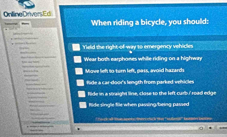 OnlineDriversEd
Tamargs Mame When riding a bicycle, you should:
Calimo Crter 6 t
Pa o
Yield the right-of-way to emergency vehicles
Hey ltigms
K Sck oo e Wear both earphones while riding on a highway
th a n
co Move left to turn left, pass, avoid hazards
eeao

Ride a car-door's length from parked vehicles
a l
Ride in a straight line, close to the left curb / road edge

Ride single file when passing/being passed
?? ? 
Se " heck aill buit sooly, then click the "sbmit" butten below .

m to ae