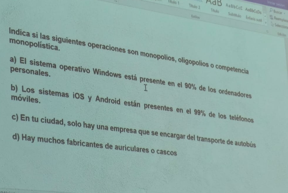 Título 1 AaB
ricia tesón
Título 2 AaBbCcC AaBbCcDo Buscer、
Título
Estilos
; Reemplazs
Subtítulo Enfasis susil ; Selección
Idición
monopolística.
Indica si las siguientes operaciones son monopolios, oligopolios o competencia
personales.
a) El sistema operativo Windows está presente en el 90% de los ordenadores
móviles.
b) Los sistemas iOS y Android están presentes en el 99% de los teléfonos
c) En tu ciudad, solo hay una empresa que se encargar del transporte de autobús
d) Hay muchos fabricantes de auriculares o cascos