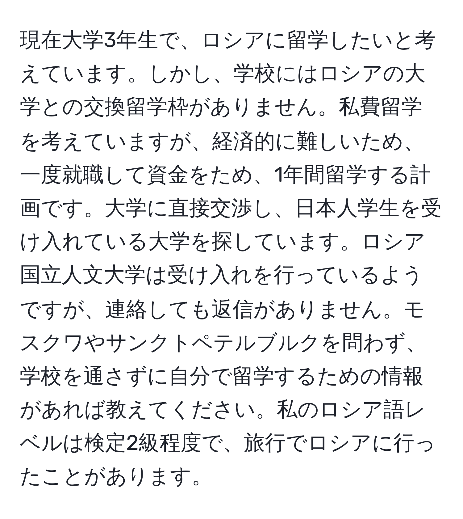 現在大学3年生で、ロシアに留学したいと考えています。しかし、学校にはロシアの大学との交換留学枠がありません。私費留学を考えていますが、経済的に難しいため、一度就職して資金をため、1年間留学する計画です。大学に直接交渉し、日本人学生を受け入れている大学を探しています。ロシア国立人文大学は受け入れを行っているようですが、連絡しても返信がありません。モスクワやサンクトペテルブルクを問わず、学校を通さずに自分で留学するための情報があれば教えてください。私のロシア語レベルは検定2級程度で、旅行でロシアに行ったことがあります。