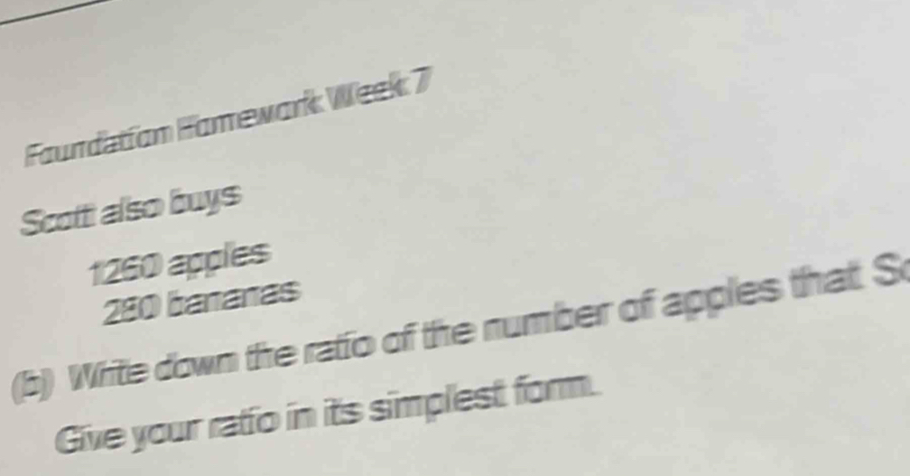 Faundatíon Famewark Week 7 
Scott also buys
1260 apples
280 bananas 
(b) Write down the ratio of the number of apples that S 
Give your ratio in its simplest form.