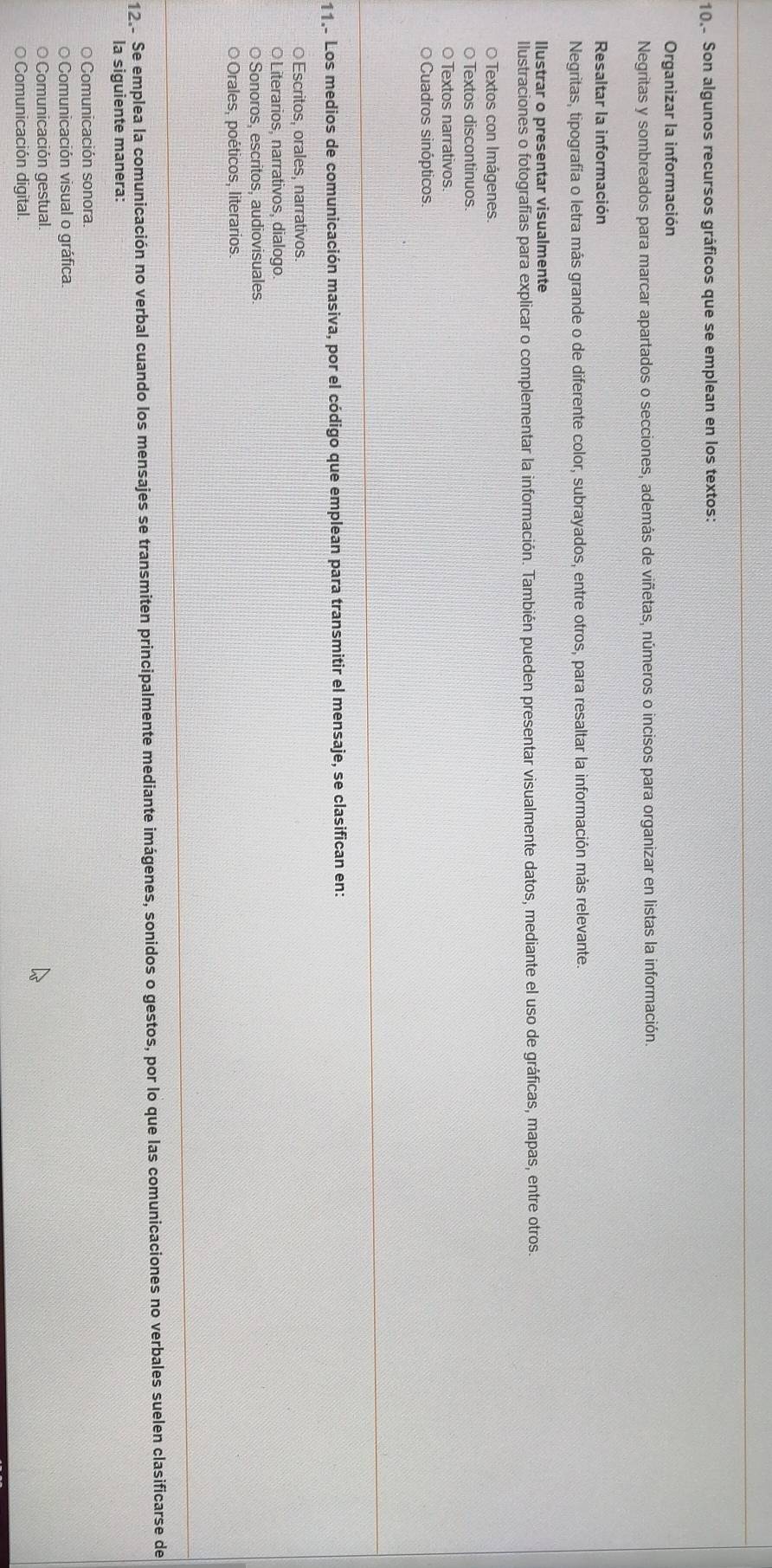 10.- Son algunos recursos gráficos que se emplean en los textos:
Organizar la información
Negritas y sombreados para marcar apartados o secciones, además de viñetas, números o incisos para organizar en listas la información.
Resaltar la información
Negritas, tipografía o letra más grande o de diferente color, subrayados, entre otros, para resaltar la información más relevante.
llustrar o presentar visualmente
Ilustraciones o fotografías para explicar o complementar la información. También pueden presentar visualmente datos, mediante el uso de gráficas, mapas, entre otros.
O Textos con Imágenes
○ Textos discontinuos.
O Textos narrativos.
Cuadros sinópticos.
11.- Los medios de comunicación masiva, por el código que emplean para transmitir el mensaje, se clasifican en:
○Escritos, orales, narrativos.
○ Literarios, narrativos, dialogo
○ Sonoros, escritos, audiovisuales
Orales, poéticos, literarios
12.. Se emplea la comunicación no verbal cuando los mensajes se transmiten principalmente mediante imágenes, sonidos o gestos, por lo que las comunicaciones no verbales suelen clasificarse de
la siguiente manera:
Comunicación sonora.
O Comunicación visual o gráfica.
Comunicación gestual.
Comunicación digital.