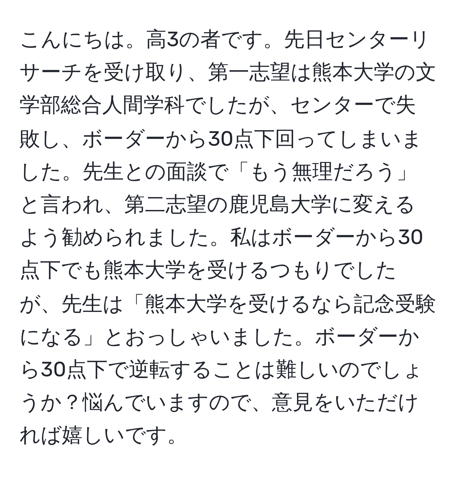 こんにちは。高3の者です。先日センターリサーチを受け取り、第一志望は熊本大学の文学部総合人間学科でしたが、センターで失敗し、ボーダーから30点下回ってしまいました。先生との面談で「もう無理だろう」と言われ、第二志望の鹿児島大学に変えるよう勧められました。私はボーダーから30点下でも熊本大学を受けるつもりでしたが、先生は「熊本大学を受けるなら記念受験になる」とおっしゃいました。ボーダーから30点下で逆転することは難しいのでしょうか？悩んでいますので、意見をいただければ嬉しいです。