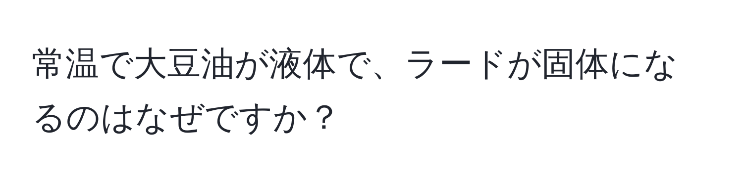 常温で大豆油が液体で、ラードが固体になるのはなぜですか？