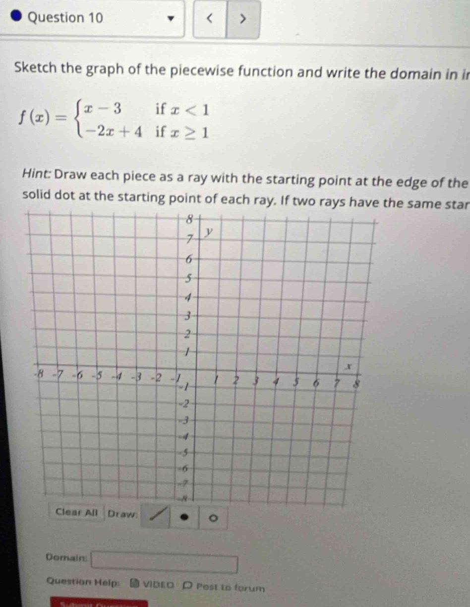 < > 
Sketch the graph of the piecewise function and write the domain in in
f(x)=beginarrayl x-3ifx<1 -2x+4ifx≥ 1endarray.
Hint: Draw each piece as a ray with the starting point at the edge of the 
solid dot at the starting point of each ray. If two rays have the same star 
。 
Domain: overline  
Question Help: VIDEO D Post to forum 
a