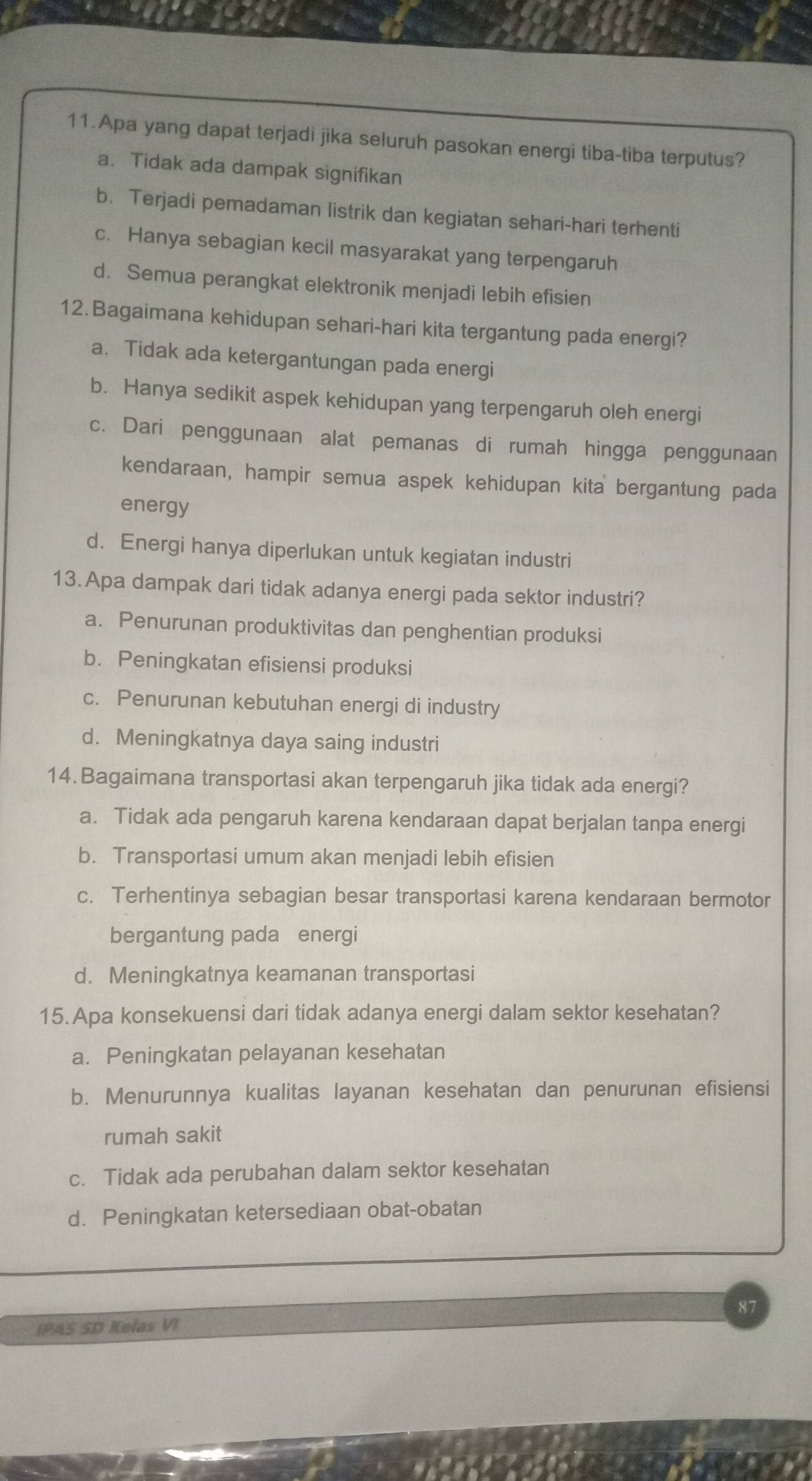 Apa yang dapat terjadi jika seluruh pasokan energi tiba-tiba terputus?
a. Tidak ada dampak signifikan
b. Terjadi pemadaman listrik dan kegiatan sehari-hari terhenti
c. Hanya sebagian kecil masyarakat yang terpengaruh
d. Semua perangkat elektronik menjadi lebih efisien
12. Bagaimana kehidupan sehari-hari kita tergantung pada energi?
a. Tidak ada ketergantungan pada energi
b. Hanya sedikit aspek kehidupan yang terpengaruh oleh energi
c. Dari penggunaan alat pemanas di rumah hingga penggunaan
kendaraan, hampir semua aspek kehidupan kita bergantung pada
energy
d. Energi hanya diperlukan untuk kegiatan industri
13.Apa dampak dari tidak adanya energi pada sektor industri?
a. Penurunan produktivitas dan penghentian produksi
b. Peningkatan efisiensi produksi
c. Penurunan kebutuhan energi di industry
d. Meningkatnya daya saing industri
14. Bagaimana transportasi akan terpengaruh jika tidak ada energi?
a. Tidak ada pengaruh karena kendaraan dapat berjalan tanpa energi
b. Transportasi umum akan menjadi lebih efisien
c. Terhentinya sebagian besar transportasi karena kendaraan bermotor
bergantung pada energi
d. Meningkatnya keamanan transportasi
15. Apa konsekuensi dari tidak adanya energi dalam sektor kesehatan?
a. Peningkatan pelayanan kesehatan
b. Menurunnya kualitas layanan kesehatan dan penurunan efisiensi
rumah sakit
c. Tidak ada perubahan dalam sektor kesehatan
d. Peningkatan ketersediaan obat-obatan
87
IPAS SD Kelas VI