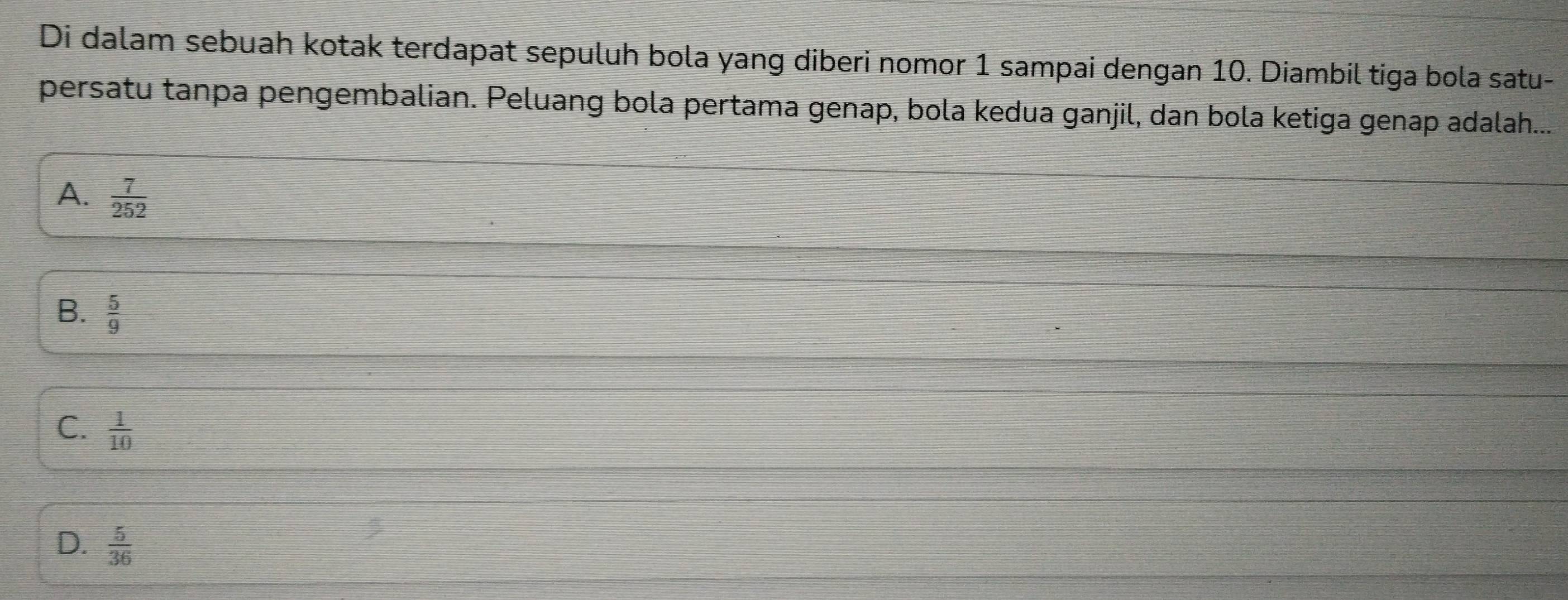 Di dalam sebuah kotak terdapat sepuluh bola yang diberi nomor 1 sampai dengan 10. Diambil tiga bola satu-
persatu tanpa pengembalian. Peluang bola pertama genap, bola kedua ganjil, dan bola ketiga genap adalah....
A.  7/252 
B.  5/9 
C.  1/10 
D.  5/36 