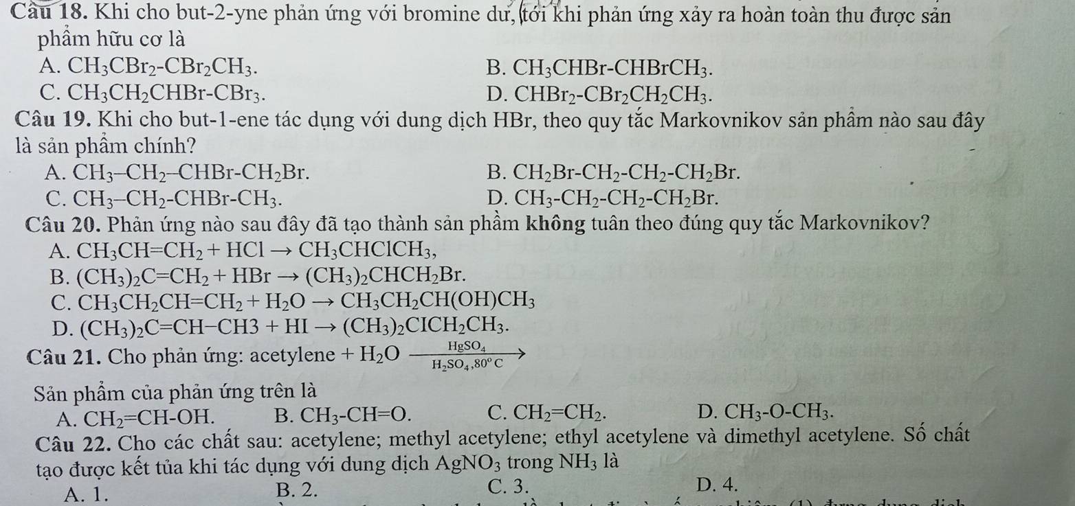 Cầu 18. Khi cho but-2-yne phản ứng với bromine dư, tới khi phản ứng xảy ra hoàn toàn thu được sản
phẩm hữu cơ là
A. CH_3CBr_2-CBr_2CH_3. B. CH_3CHBr-CHBrCH_3.
C. CH_3CH_2CHBr-CBr_3. D. CHBr_2-CBr_2CH_2CH_3.
Câu 19. Khi cho but-1-ene tác dụng với dung dịch HBr, theo quy tắc Markovnikov sản phầm nào sau đây
là sản phẩm chính?
A. CH_3-CH_2-CHBr-CH_2Br. B. CH_2Br-CH_2-CH_2-CH_2Br.
C. CH_3-CH_2-CHBr-CH_3. D. CH_3-CH_2-CH_2-CH_2Br.
Câu 20. Phản ứng nào sau đây đã tạo thành sản phầm không tuân theo đúng quy tắc Markovnikov?
A. CH_3CH=CH_2+HClto CH_3CHClCH_3,
B. (CH_3)_2C=CH_2+HBrto (CH_3)_2CHCH_2Br.
C. CH_3CH_2CH=CH_2+H_2Oto CH_3CH_2CH(OH)CH_3
D. (CH_3)_2C=CH-CH3+HIto (CH_3)_2CICH_2CH_3.
Câu 21. Cho phản ứng: ace tylene +H_2Ofrac HgSO_4H_2SO_4,80°C
Sản phẩm của phản ứng trên là
A. CH_2=CH-OH. B. CH_3-CH=O. C. CH_2=CH_2. D. CH_3-O-CH_3.
Câu 22. Cho các chất sau: acetylene; methyl acetylene; ethyl acetylene và dimethyl acetylene. Số chất
tạo được kết tủa khi tác dụng với dung dịch AgNO_3 lro ng NH_3 là
A. 1. B. 2. C. 3. D. 4.