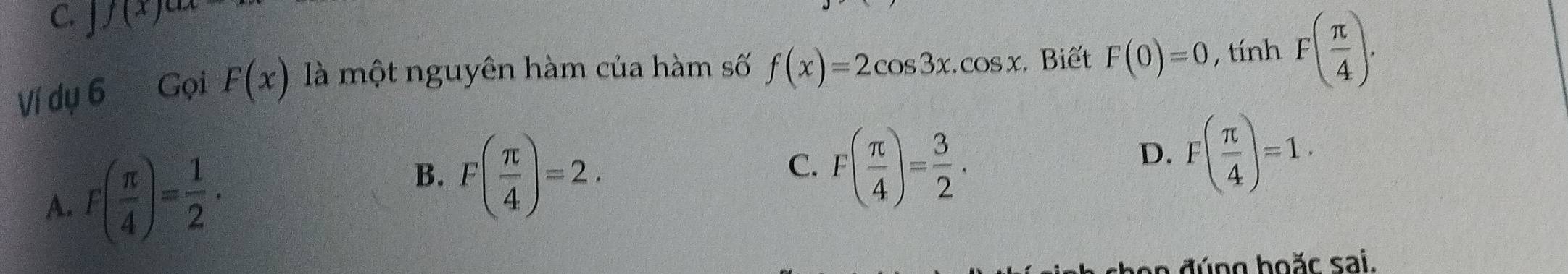 C. |f(x)^ax
Ví dụ 6 Gọi F(x) là một nguyên hàm của hàm số f(x)=2cos 3x.cos x. Biết F(0)=0 , tính F( π /4 ).
A. F( π /4 )= 1/2 .
B. F( π /4 )=2. F( π /4 )= 3/2 . 
C.
D. F( π /4 )=1. 
a n đ úng hoặc sai.