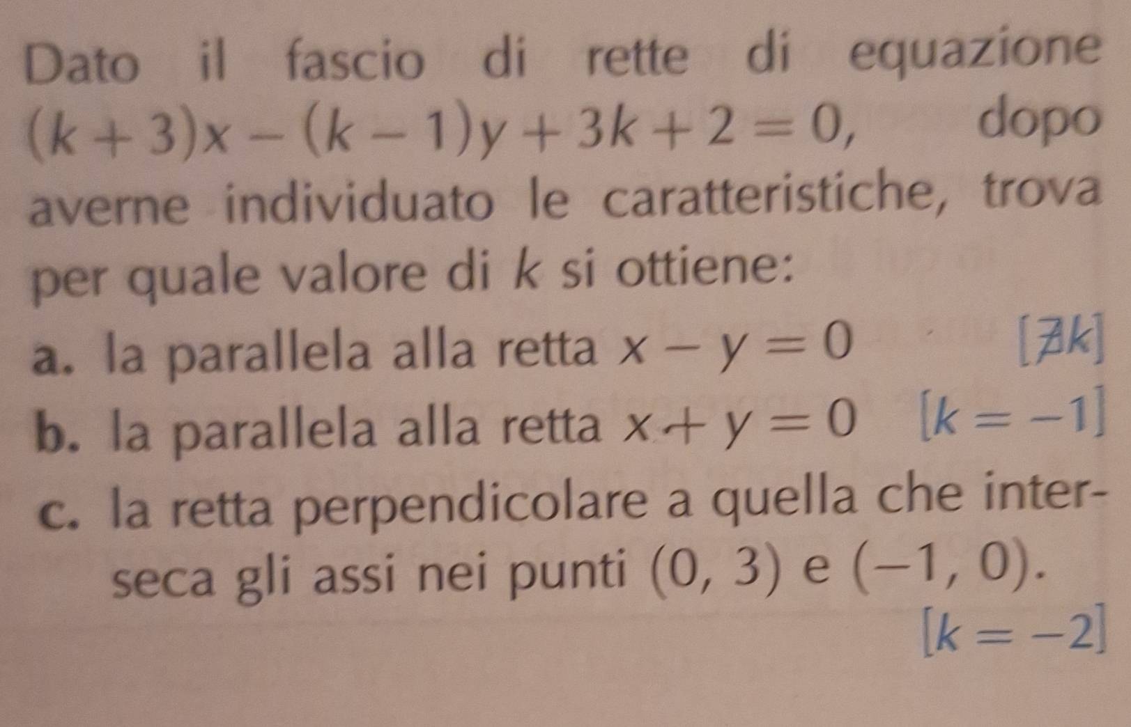 Dato il fascio di rette di equazione
(k+3)x-(k-1)y+3k+2=0, 
dopo
averne individuato le caratteristiche, trova
per quale valore di k si ottiene:
a. la parallela alla retta x-y=0 [7k]
b. la parallela alla retta x+y=0 [k=-1]
c. la retta perpendicolare a quella che inter-
seca gli assi nei punti (0,3) e (-1,0).
[k=-2]