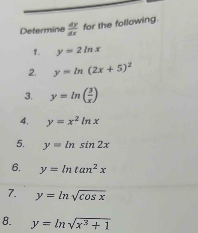 Determine  dy/dx  for the following. 
1. y=2ln x
2. y=ln (2x+5)^2
3. y=ln ( 3/x )
4. y=x^2ln x
5. y=ln sin 2x
6. y=ln tan^2x
7. y=ln sqrt(cos x)
8. y=ln sqrt(x^3+1)