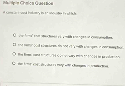 constant-cost industry is an industry in which:
the firms' cost structures vary with changes in consumption.
the firms' cost structures do not vary with changes in consumption.
the firms' cost structures do not vary with changes in production.
the firms' cost structures vary with changes in production.