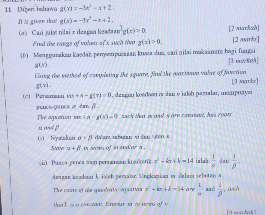 Diþeri bahawa g(x)=-3x^2-x+2. 
It is given that g(x)=-3x^2-x+2. 
(σ) Cari julat nilai x dengan keadaan g(x)>0. [2 markah] 
Find the range of values of x such that g(x)>0. [2 marks] 
(b) Menggunakan kaedah penyempurnaan kuasa dua, cari nilai maksimum bagi fungsi
g(x). 
[3 markah] 
Using the method of completing the square, find the maximum value of function
g(x). 
[3 marks] 
(c) Persamaan mx+n-g(x)=0 , dengan keadaan m dan ' ialah pemalar, mempunyai 
punca-punca α dan β. 
The equation mx+n-g(x)=0 , such that m and n are constant, has roots
αand β. 
(i) Nyatakan alpha +beta dalam sebutan / dan /atau n. 
State alpha +beta in terms of m and/or n. 
(ii) Punca-punca bagi persamaan kuadratik x^2+kx+k=14 ialah  1/alpha   dan  1/beta  , 
dengan keadaan k ialah pemalar. Ungkapkan m dalam sebutan η. 
The roots of the quadratic equation x^2+kx+k=14 are  1/alpha   and  1/beta   , such 
that k is a constant. Express m in terms of n. 
[4 markah]