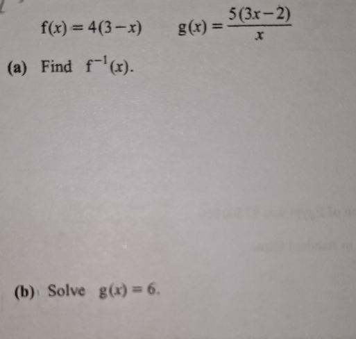 f(x)=4(3-x) g(x)= (5(3x-2))/x 
(a) Find f^(-1)(x). 
(b)Solve g(x)=6.