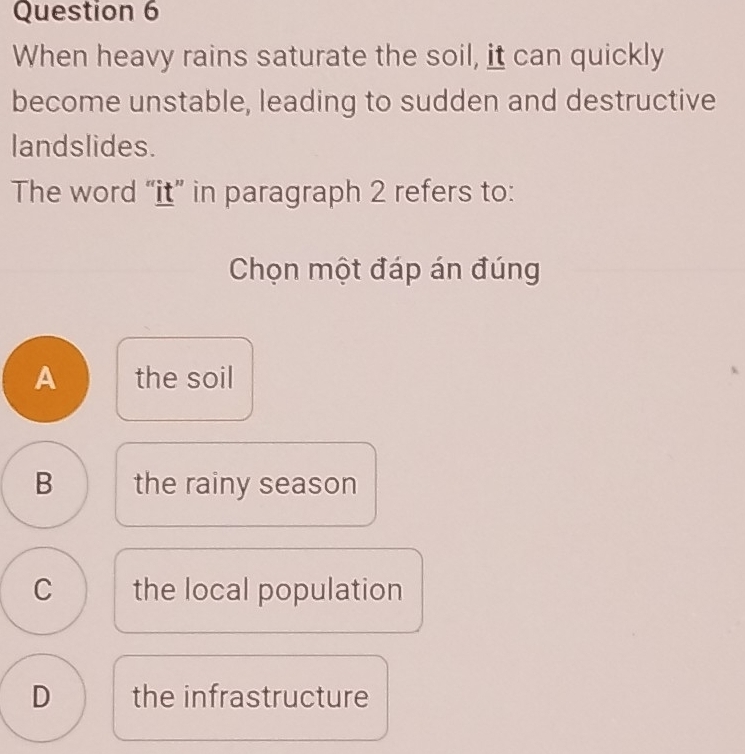 When heavy rains saturate the soil, it can quickly
become unstable, leading to sudden and destructive
landslides.
The word “it” in paragraph 2 refers to:
Chọn một đáp án đúng
A the soil
B the rainy season
C the local population
D the infrastructure