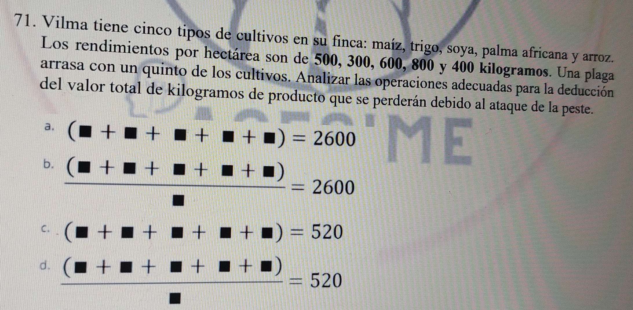 Vilma tiene cinco tipos de cultivos en su finca: maíz, trigo, soya, palma africana y arroz.
Los rendimientos por hectárea son de 500, 300, 600, 800 y 400 kilogramos. Una plaga
arrasa con un quinto de los cultivos. Analizar las operaciones adecuadas para la deducción
del valor total de kilogramos de producto que se perderán debido al ataque de la peste.
a. (□ +□ +□ +□ )=2600
b.  ((□ +□ +□ +□ ))/□  =2600
C. (□ +□ +□ +□ +□ )=520
d.  ((□ +□ +□ +□ ))/□  =520