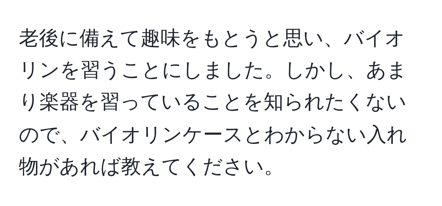 老後に備えて趣味をもとうと思い、バイオリンを習うことにしました。しかし、あまり楽器を習っていることを知られたくないので、バイオリンケースとわからない入れ物があれば教えてください。