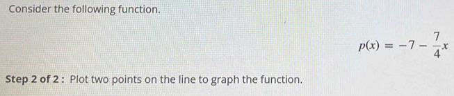 Consider the following function.
p(x)=-7- 7/4 x
Step 2 of 2 : Plot two points on the line to graph the function.