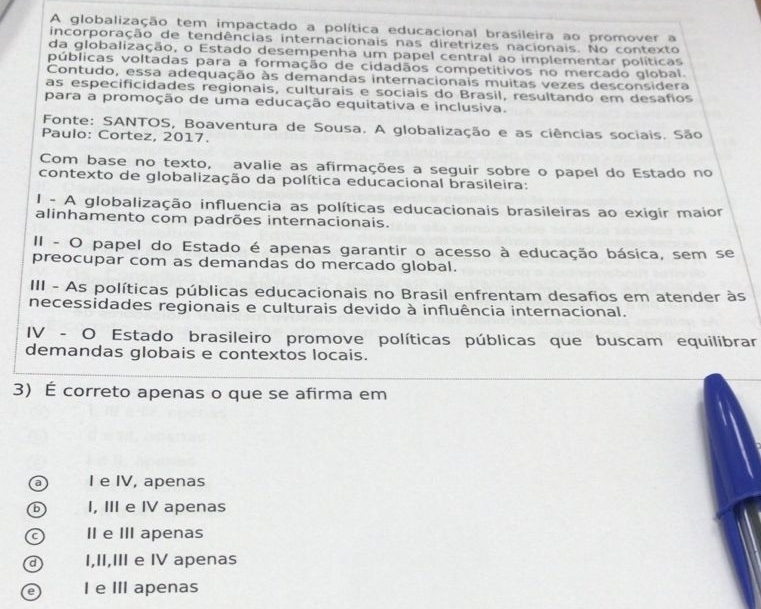 A globalização tem impactado a política educacional brasileira ao promover a
incorporação de tendências internacionais nas diretrizes nacionais. No contexto
da globalização, o Estado desempenha um papel central ao implementar políticas
públicas voltadas para a formação de cidadãos competitivos no mercado global.
Contudo, essa adequação às demandas internacionais muitas vezes desconsidera
as especificidades regionais, culturais e sociais do Brasil, resultando em desafios
para a promoção de uma educação equitativa e inclusiva.
Fonte: SANTOS, Boaventura de Sousa. A globalização e as ciências sociais. São
Paulo: Cortez, 2017.
Com base no texto, avalie as afirmações a seguir sobre o papel do Estado no
contexto de globalização da política educacional brasileira:
I - A globalização influencia as políticas educacionais brasileiras ao exigir maior
alinhamento com padrões internacionais.
II - O papel do Estado é apenas garantir o acesso à educação básica, sem se
preocupar com as demandas do mercado global.
III - As políticas públicas educacionais no Brasil enfrentam desafios em atender às
necessidades regionais e culturais devido à influência internacional.
IV - O Estado brasileiro promove políticas públicas que buscam equilibrar
demandas globais e contextos locais.
3) É correto apenas o que se afirma em
a I e IV, apenas
b I, III e IV apenas
C II e III apenas
d I,II,III e IV apenas
e I e III apenas