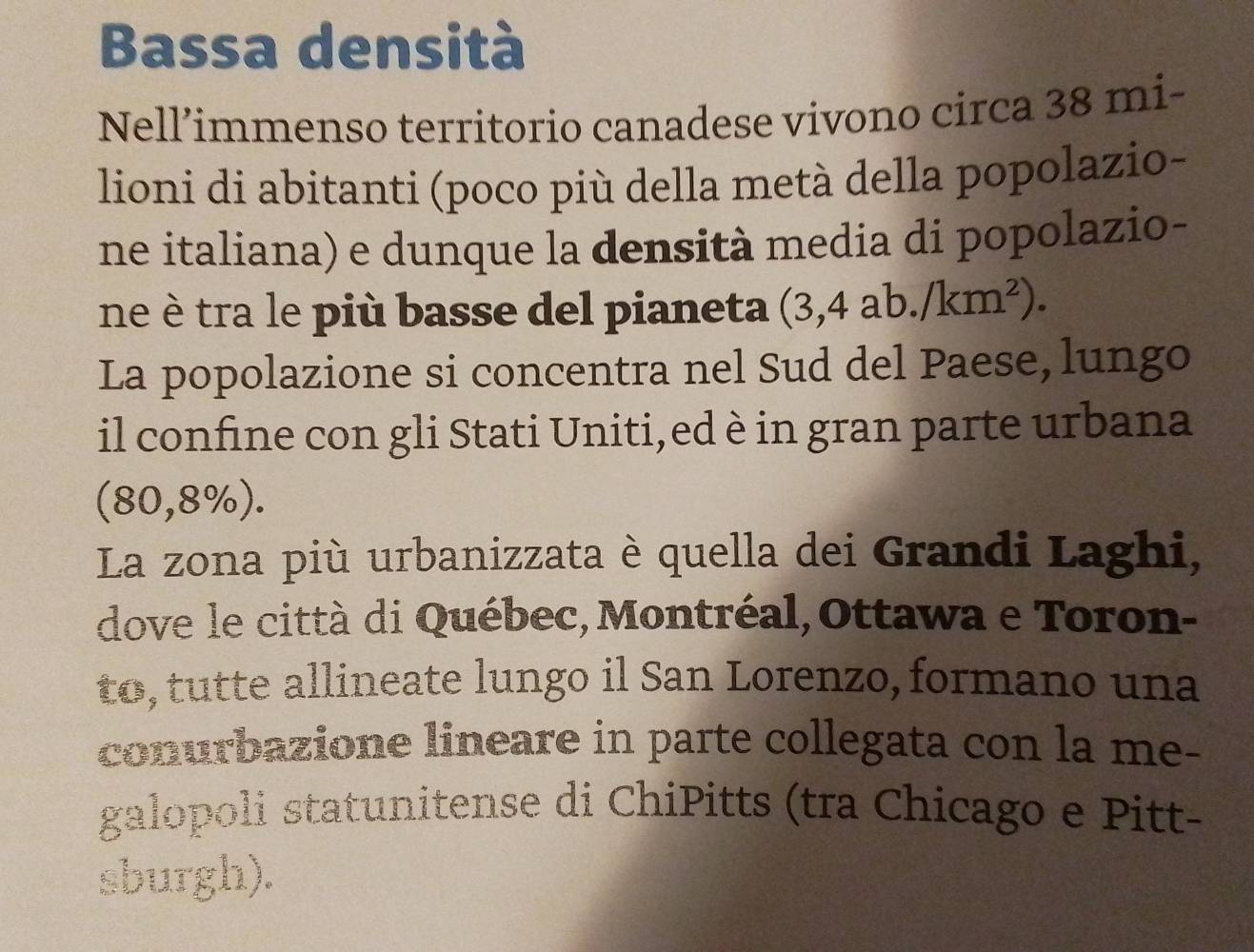 Bassa densità 
Nell’immenso territorio canadese vivono circa 38 mi- 
lioni di abitanti (poco più della metà della popolazio- 
ne italiana) e dunque la densità media di popolazio- 
ne è tra le più basse del pianeta (3,4ab./km^2). 
La popolazione si concentra nel Sud del Paese, lungo 
il confine con gli Stati Uniti,ed è in gran parte urbana
(80,8% ). 
La zona più urbanizzata è quella dei Grandi Laghi, 
dove le città di Québec, Montréal, Ottawa e Toron- 
to, tutte allineate lungo il San Lorenzo, formano una 
conurbazione lineare in parte collegata con la me- 
galopoli statunitense di ChiPitts (tra Chicago e Pitt- 
sburgh).