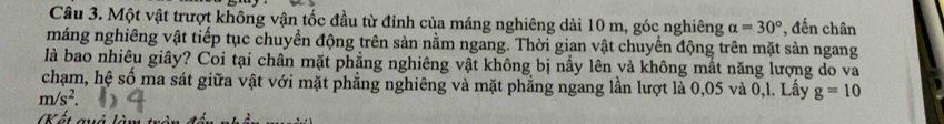 Một vật trượt không vận tốc đầu từ đỉnh của máng nghiêng dài 10 m, góc nghiêng alpha =30° , đến chân 
máng nghiêng vật tiếp tục chuyền động trên sản nằm ngang. Thời gian vật chuyển động trên mặt sàn ngang 
là bao nhiêu giây? Coi tại chân mặt phẳng nghiêng vật không bị nấy lên và không mất năng lượng do va 
chạm, hệ số ma sát giữa vật với mặt phẳng nghiêng và mặt phẳng ngang lần lượt là 0,05 và 0,l. Lấy g=10
m/s^2
(Kất quả làm