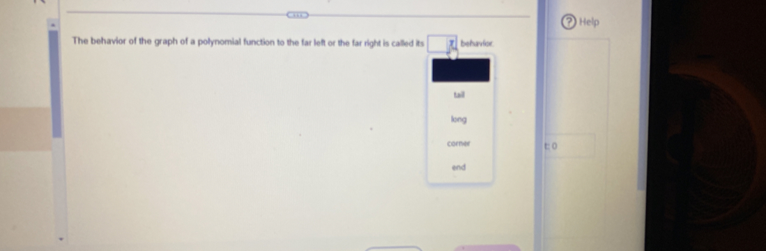 Help 
The behavior of the graph of a polynomial function to the far left or the far right is called its □° behavior. 
taill 
long 
corner 
t: 0
end