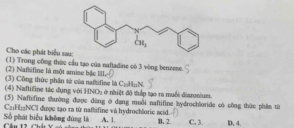 Cho các phát biểu sau
(1) Trong công thức cấu tạo của naftadine có 3 vòng benzene.
(2) Naftifine là một amine bậc III.
(3) Công thức phân tử của naftifine là C_21H_21N.
(4) Naftifine tác dụng với HNO_2 ở nhiệt độ thấp tạo ra muối diazonium.
(5) Naftifine thường được dùng ở dạng muối naftifine hydrochloride có công thức phân tử
C_21H_22NCl được tạo ra từ naftifine và hydrochloric acid.
Số phát biểu không đúng là A. 1. B. 2. C. 3.
Câu 12 Chất Y D. 4.