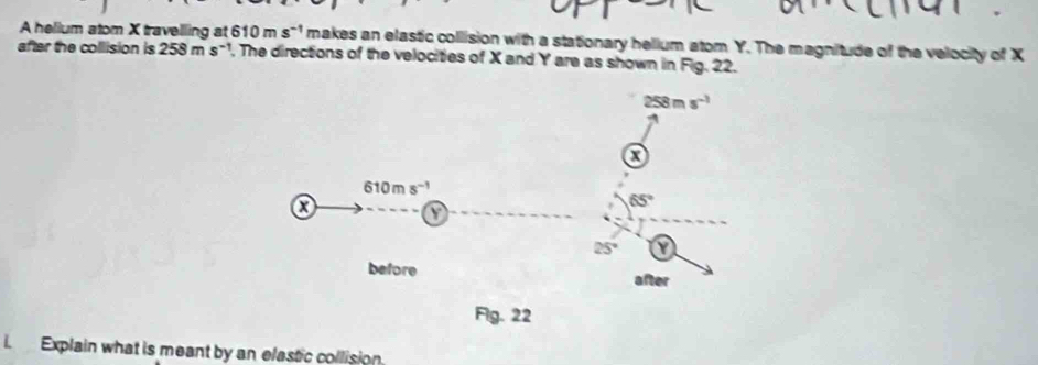 A helium atom X travelling at 610ms^(-1) makes an elastic collision with a stationary helium atom Y. The magnitude of the velocity of X
after the collision is 258m a s~1, The directions of the velocities of X and Y are as shown in Fig. 22.
i Explain what is meant by an elastic collision